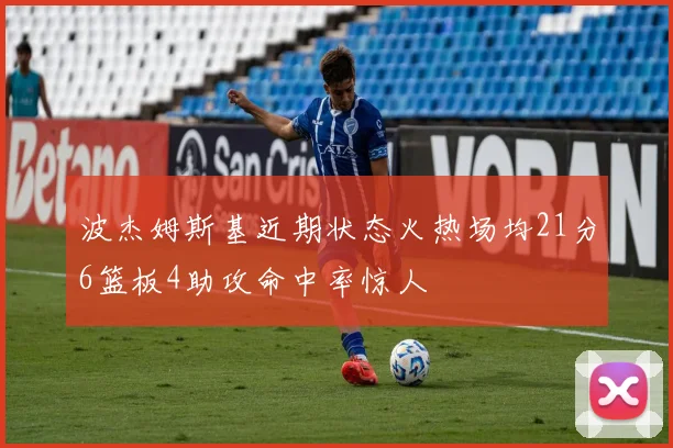 波杰姆斯基近期状态火热场均21分6篮板4助攻命中率惊人