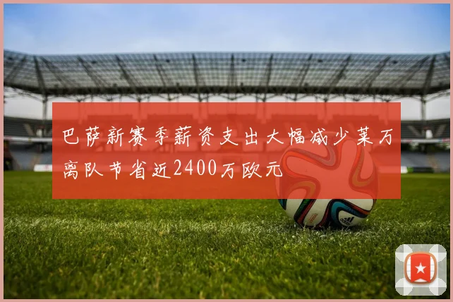 巴萨新赛季薪资支出大幅减少莱万离队节省近2400万欧元