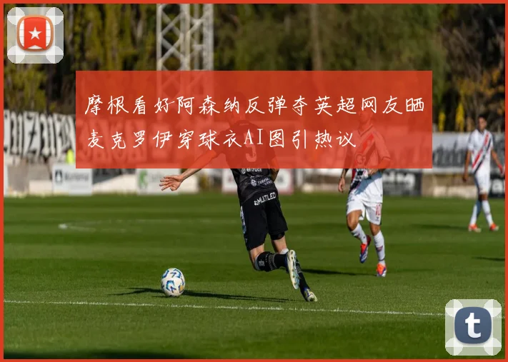 摩根看好阿森纳反弹夺英超网友晒麦克罗伊穿球衣AI图引热议