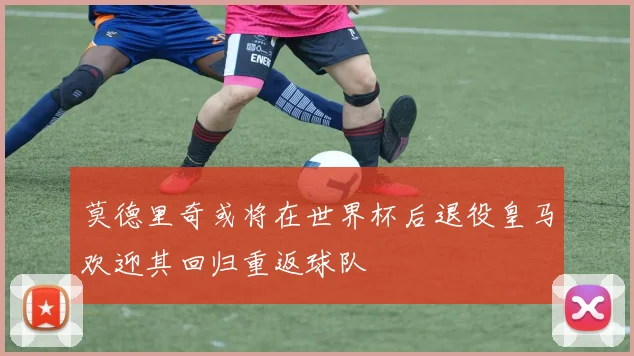 莫德里奇或将在世界杯后退役皇马欢迎其回归重返球队