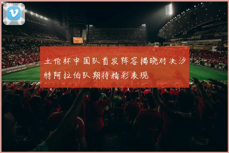 土伦杯中国队首发阵容揭晓对决沙特阿拉伯队期待精彩表现