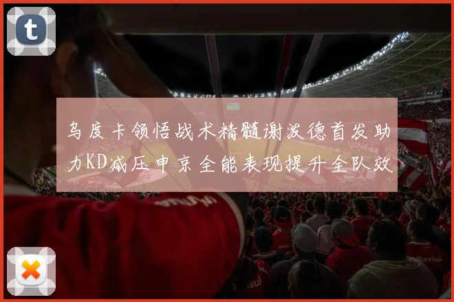 乌度卡领悟战术精髓谢泼德首发助力KD减压申京全能表现提升全队效率