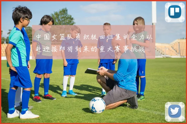中国女篮队员积极回归集训全力以赴迎接即将到来的重大赛事挑战