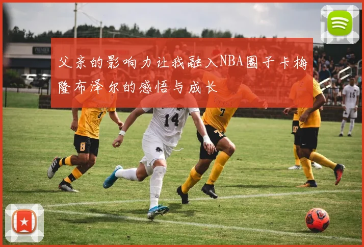 父亲的影响力让我融入NBA圈子卡梅隆布泽尔的感悟与成长