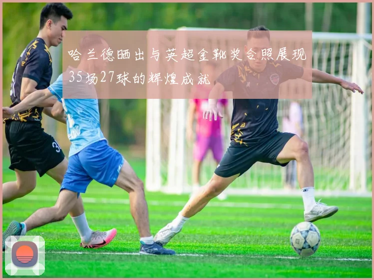 哈兰德晒出与英超金靴奖合照展现35场27球的辉煌成就