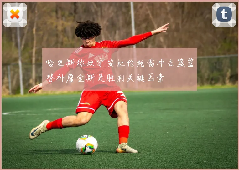 哈里斯称坎宁安杜伦轮番冲击篮筐替补詹金斯是胜利关键因素